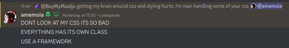 A discord screenshot containing the following messages: Sent by @BuyMyMojo: "getting my brain around css and styling hurts, I'm man handling some of your css @amemoia", Sent by @amemoia: "DONT LOOK AT MY CSS ITS SO BAD", "EVERYTHING HAS ITS OWN CLASS", "USE A FRAMEWORK"